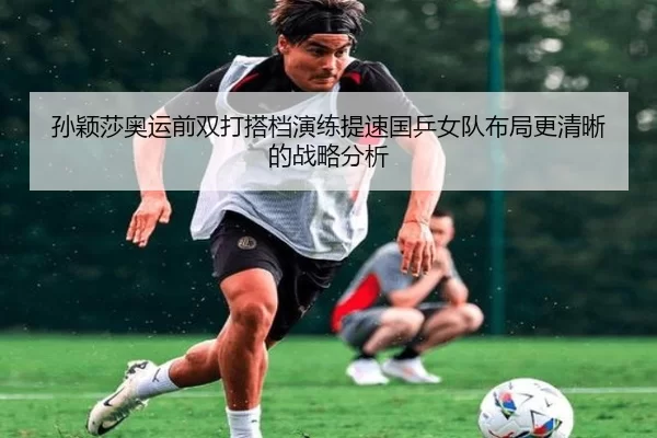 孙颖莎奥运前双打搭档演练提速国乒女队布局更清晰的战略分析 | JIN
